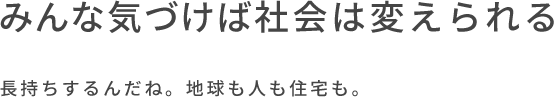 みんな気づけば社会は変えられる 長持ちするんだね。地球も人も住宅も。